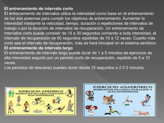 El entrenamiento de intervalo corto
El entrenamiento de intervalos utiliza la intensidad como base en el entrenamiento
de los dos sistemas para cumplir los objetivos de entrenamiento. Aumentar la
intensidad mediante la velocidad, tiempo, duración o repeticiones de intervalos de
trabajo o por la duración de intervalos de recuperación. Un entrenamiento de
intervalos corto puede consistir de 15 a 30 segundos corriendo a toda intensidad, el
intervalo de recuperación de 60 segundos repetidas de 10 a 12 veces. Cuanto más
corto sea el intervalo de recuperación, más se hará hincapié en el sistema aeróbico.
El entrenamiento de intervalo largo
El entrenamiento de intervalo largo puede durar de 1 a 5 minutos de ejercicios de
alta intensidad seguido por un periodo corto de recuperación, repetido de 5 a 10
veces.
Los periodos de descanso pueden durar desde 15 segundos a 2 0 3 minutos.
 