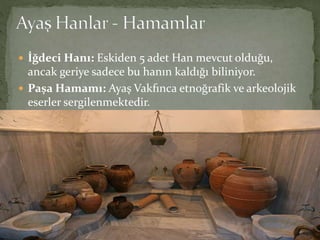  İğdeci Hanı: Eskiden 5 adet Han mevcut olduğu,
ancak geriye sadece bu hanın kaldığı biliniyor.
 Paşa Hamamı: Ayaş Vakfınca etnoğrafik ve arkeolojik
eserler sergilenmektedir.
 