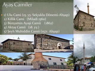  1) Ulu Cami (15. yy. Selçuklu Dönemi-Ahşap)
2) Killik Cami (Miladi 1560)
3) Bünyamin Ayaşi Camii (1862)
4) Aktaş Camii (18. yy.)
5) Şeyh Muhiddin Camii (1571 Ahşap)
 