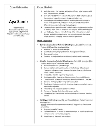 Personal Information
Aya Samir
+2-01006076019
First Settlement - New Cairo
Ayas.youssef.3@gmail.com
https://www.linkedin.com/in/aya-
samir-1494a13a/
Career Highlights
1. Multi-disciplinary civil engineer worked on different social projects as PR
head, urban specialist, and R&D.
2. Dealt & Handled Different network of Customers (B2B, B2C) throughout
the process of expanding network for a growing Start-up.
3. Generated variable packages to satisfy different partners/customer’s
needs, Built-up contracts, and closed deals; aimed to build a system,
different network and achieving Start-up targets.
4. Trained different aged Secondary School Students throughout the project
of teaching them - How to start their own projects at INJAZ NGO Projects.
5. Led the Structural team - in the Technical office in Ginza Construction –
Besides, worked on cost estimating and controlling sheets, Reviewing
budget, Quantity surveying, invoices and wastage control.
Work Experience
• Solid Construction, Senior Technical Office Engineer, Dec. 2018- Current job.
Projects: Mid-Town Villa, New Capital City
1. Reporting to Technical Office Manager
2. Quantity Surveying for project items & Wastage Control Repot.
3. Contractors’ Invoices
4. Delivered all the project Structural Shop-Drawings to the consultant.
• Ginza for Construction, Technical Office Engineer, April 2015- November 2018
Projects: Ashgar City, 6th
of October, Cairo, Egypt.
1. Reported to Technical Office Manager
2. Worked in different Project branches in the Technical Office, Project
Progress to follow-up the site progress; Variation Order to calculate the
cost of Claims & variations.
3. Finalized the Monthly Report for the project.
4. Developed and led the structural department & Team for 20 Months.
5. Cost Estimation for Additive Roof rooms with cost more than 1,500,000 L.E.
6. Delivered all the project drawings to the consultant
7. Coordinated the department with structural designer, consultant, owner,
my team and my heads
8. Followed-up with project budget and cash-flow
9. Worked on Wastage Control sheet to assure quality.
10. Followed-up with the planning process including the resources planning
process.
• INJAZ Egypt NGO, Entrepreneurship and Financial Literacy Trainer, September
2014- April 2015
Projects: Entrepreneurship and Financial Literacy Programs for schools and
Universities
1. Reported to Head of Trainers
2. Trained more than 16 classes for different schools, all secondary levels on
Entrepreneurial and financial programs.
3. Helped them to start their own projects.
 