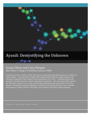 Ayasdi: 
Demystifying 
the 
Unknown 
Jessica Marie and Craig Morgan: 
Saint Mary's College of California Executive MBA 
Ayasdi (ai-yaz-dee), a Silicon Valley start-up, has created technology that may prove to redefine an 
entire industry. Ayasdi provides a highly differentiated platform for data analysis based on the 
concept of Topological Data Analysis, first documented in the 1700’s – a platform that has the 
potential to shift the direction of future technology development. This case study briefly explores 
the “Big Data” industry as it is today, and the future implications that Ayasdi may have on the 
industry; including the strategic challenges Ayasdi has in positioning themselves as a contender 
and prospective leader within the “Big Data” and Enterprise Technology market segments. 
D i s c o v e r 
w h a t 
y o u 
d o n ’ t 
k n o w 
 