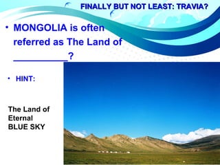 FINALLY BUT NOT LEAST: TRAVIA?FINALLY BUT NOT LEAST: TRAVIA?
• MONGOLIA is often
referred as The Land of
__________?
• HINT:
The Land of
Eternal
BLUE SKY
 