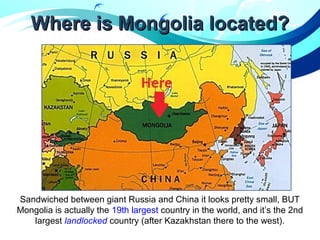Where is Mongolia located?Where is Mongolia located?
Sandwiched between giant Russia and China it looks pretty small, BUT
Mongolia is actually the 19th largest country in the world, and it’s the 2nd
largest landlocked country (after Kazakhstan there to the west).
 