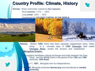 Country Profile: Climate, HistoryCountry Profile: Climate, History
Climate: Sharp continental, marked by four seasons.
Short summer: +17'C - +28‘C
Long winter: -26'C - -40'C
Considered the COLDEST CAPITAL IN THE WORLD
History: Before 1206, there had been separate independent clans, tribes
living in a nomadic style. In 1206, Temuujin, later called
Chingiss Khan, ended the division and established
Mongolian Empire.
Mongolians facilitated cultural exchange and trade between the East,
West, and the Middle East in the period of the 13th and 14th
centuries. Silk Road
In July 11, 1921, Mongolia won its independence.
In 1990, Mongolia endorsed democracy and transferred to market
economy.
 