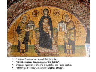 Emperor Constantine: a model of the city "Great emperor Constantine of the Saints".  Emperor Justinian I, offering a model of the Hagia Sophia. " Mētēr " and " Theou ", meaning  "Mother of God". 