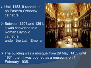  Until 1453, it served as
an Eastern Orthodox
cathedral .
Between 1204 and 1261,
it was converted to a
Roman Catholic
cathedral
under the Latin Empire.
The building was a mosque from 29 May 1453 until
1931. then it was opened as a museum on 1
February 1935.