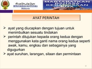 10
AYAT PERINTAHAYAT PERINTAH
 ayat yang diucapkan dengan tujuan untuk
menimbulkan sesuatu tindakan
 perintah ditujukan kepada orang kedua dengan
menggunakan kata ganti nama orang kedua seperti
awak, kamu, engkau dan sebagainya yang
digugurkan
 ayat suruhan, larangan, silaan dan permintaan
 