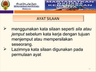13
AYAT SILAANAYAT SILAAN
 menggunakan kata silaan seperti sila atau
jemput sebelum kata kerja dengan tujuan
menjemput atau mempersilakan
seseorang.
 Lazimnya kata silaan digunakan pada
permulaan ayat
 