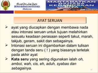 17
AYAT SERUANAYAT SERUAN
 ayat yang diucapkan dengan membawa nada
atau intonasi seruan untuk tujuan melahirkan
sesuatu keadaan perasaan seperti takut, marah,
takjub, geram, sakit dan sebagainya.
 Intonasi seruan ini digambarkan dalam tulisan
dengan tanda seru ( ! ) yang biasanya terletak
pada akhir ayat
 Kata seru yang sering digunakan ialah oh,
amboi, wah, cis, eh, aduh, syabas dan
sebagainya.
 