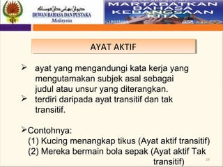 29
AYAT AKTIFAYAT AKTIF
 ayat yang mengandungi kata kerja yang
mengutamakan subjek asal sebagai
judul atau unsur yang diterangkan.
 terdiri daripada ayat transitif dan tak
transitif.
Contohnya:
(1) Kucing menangkap tikus (Ayat aktif transitif)
(2) Mereka bermain bola sepak (Ayat aktif Tak
transitif)
 