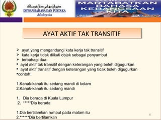 31
AYAT AKTIF TAK TRANSITIFAYAT AKTIF TAK TRANSITIF
 ayat yang mengandungi kata kerja tak transitif
 kata kerja tidak diikuti objek sebagai penyambut
 terbahagi dua:
 ayat aktif tak transitif dengan keterangan yang boleh digugurkan
 ayat aktif transitif dengan keterangan yang tidak boleh digugurkan
contoh:
1.Kanak-kanak itu sedang mandi di kolam
2.Kanak-kanak itu sedang mandi
1. Dia berada di Kuala Lumpur
2. *****Dia berada
1.Dia bertilamkan rumput pada malam itu
2.******Dia bertilamkan
 