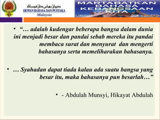 37
• “… adalah kudengar beberapa bangsa dalam dunia
ini menjadi besar dan pandai sebab mereka itu pandai
membaca surat dan menyurat dan mengerti
bahasanya serta memeliharakan bahasanya.
• … Syahadan dapat tiada kalau ada suatu bangsa yang
besar itu, maka bahasanya pun besarlah…”
• - Abdulah Munsyi, Hikayat Abdulah
 