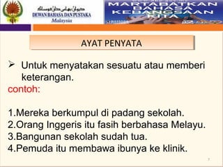 7
AYAT PENYATAAYAT PENYATA
 Untuk menyatakan sesuatu atau memberi
keterangan.
contoh:
1.Mereka berkumpul di padang sekolah.
2.Orang Inggeris itu fasih berbahasa Melayu.
3.Bangunan sekolah sudah tua.
4.Pemuda itu membawa ibunya ke klinik.
 