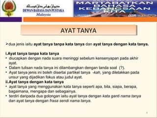 8
AYAT TANYAAYAT TANYA
dua jenis iaitu ayat tanya tanpa kata tanya dan ayat tanya dengan kata tanya.
 
i.Ayat tanya tanpa kata tanya
• diucapkan dengan nada suara meninggi sebelum kensenyapan pada akhir
ayat.
• Dalam tulisan nada tanya ini dilambangkan dengan tanda soal (?).
• Ayat tanya jenis ini boleh disertai partikel tanya -kah, yang diletakkan pada
unsur yang dijadikan fokus atau judul ayat.
ii.Ayat tanya dengan kata tanya
• ayat tanya yang menggunakan kata tanya seperti apa, bila, siapa, berapa,
bagaimana, mengapa dan sebagainya.
• terdiri daripada dua golongan iaitu ayat tanya dengan kata ganti nama tanya
   dan ayat tanya dengan frasa sendi nama tanya.
 