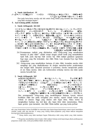 10
4. Surah Adz-Dzariyat: 19


Dan pada harta-harta mereka ada hak untuk orang miskin yang meminta dan orang miskin
yang tidak mendapat bagian12
5. Ayat tentang politik ekonomi
1. Surah Al-Baqarah: 261-262











261.Perumpamaan (nafkah yang dikeluarkan oleh) orang-orang yang menafkahkan
hartanya di jalan Allah13 adalah serupa dengan sebutir benih yang menumbuhkan
tujuh bulir, pada tiap-tiap bulir seratus biji. Allah melipat gandakan (ganjaran)
bagi siapa yang Dia kehendaki. dan Allah Maha Luas (karunia-Nya) lagi Maha
mengetahui.
262. Orang-orang yang menafkahkan hartanya di jalan Allah, kemudian mereka tidak
mengiringi apa yang dinafkahkannya itu dengan menyebut-nyebut pemberiannya
dan dengan tidak menyakiti (perasaan si penerima), mereka memperoleh pahala
di sisi Tuhan mereka. tidak ada kekhawatiran terhadap mereka dan tidak (pula)
mereka bersedih hati.
2. Surah Al-Baqarah: 265








Dan perumpamaan orang-orang yang membelanjakan hartanya karena mencari
keridhaan Allah dan untuk keteguhan jiwa mereka, seperti sebuah kebun yang
terletak di dataran Tinggi yang disiram oleh hujan lebat, Maka kebun itu
menghasilkan buahnya dua kali lipat. jika hujan lebat tidak menyiraminya, Maka
hujan gerimis (pun memadai). dan Allah Maha melihat apa yang kamu perbuat
ada yang berpendapat bahwa fisabilillah itu mencakup juga kepentingan-kepentingan umum seperti mendirikan
sekolah, rumah sakit dan lain-lain. 8. orang yang sedang dalam perjalanan yang bukan maksiat mengalami
kesengsaraan dalamperjalanannya.
12 Orang miskin yang tidak mendapat bagian Maksudnya ialah orang miskin yang tidak meminta-
minta.
13 Pengertian menafkahkan harta di jalan Allah meliputi belanja untuk kepentingan jihad, pembangunan
perguruan, rumah sakit, usaha penyelidikan ilmiah dan lain-lain.
 