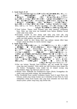 11
3. Surah Yusuf: 47- 49









47.Yusuf berkata: "Supaya kamu bertanam tujuh tahun (lamanya) sebagaimana
biasa; Maka apa yang kamu tuai hendaklah kamu biarkan dibulirnya kecuali
sedikit untuk kamu makan.
48.Kemudian sesudah itu akan datang tujuh tahun yang Amat sulit, yang
menghabiskan apa yang kamu simpan untuk menghadapinya (tahun sulit), kecuali
sedikit dari (bibit gandum) yang kamu simpan.
49.Kemudian setelah itu akan datang tahun yang padanya manusia diberi hujan
(dengan cukup) dan dimasa itu mereka memeras anggur."
4. Surah Yusuf: 54-56











54.Dan raja berkata: "Bawalah Yusuf kepadaKu, agar aku memilih Dia sebagai
orang yang rapat kepadaku". Maka tatkala raja telah bercakap-cakap dengan Dia,
Dia berkata: "Sesungguhnya kamu (mulai) hari ini menjadi seorang yang
berkedudukan Tinggi lagi dipercayai pada sisi kami".
55.Berkata Yusuf: "Jadikanlah aku bendaharawan negara (Mesir); Sesungguhnya aku
adalah orang yang pandai menjaga, lagi berpengetahuan".
56.Dan Demikianlah Kami memberi kedudukan kepada Yusuf di negeri Mesir; (dia
berkuasa penuh) pergi menuju kemana saja ia kehendaki di bumi Mesir itu. Kami
melimpahkan rahmat Kami kepada siapa yang Kami kehendaki dan Kami tidak
menyia-nyiakan pahala orang-orang yang berbuat baik.
 