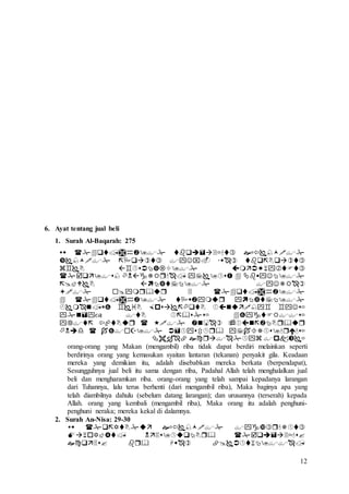 12
6. Ayat tentang jual beli
1. Surah Al-Baqarah: 275












orang-orang yang Makan (mengambil) riba tidak dapat berdiri melainkan seperti
berdirinya orang yang kemasukan syaitan lantaran (tekanan) penyakit gila. Keadaan
mereka yang demikian itu, adalah disebabkan mereka berkata (berpendapat),
Sesungguhnya jual beli itu sama dengan riba, Padahal Allah telah menghalalkan jual
beli dan mengharamkan riba. orang-orang yang telah sampai kepadanya larangan
dari Tuhannya, lalu terus berhenti (dari mengambil riba), Maka baginya apa yang
telah diambilnya dahulu (sebelum datang larangan); dan urusannya (terserah) kepada
Allah. orang yang kembali (mengambil riba), Maka orang itu adalah penghuni-
penghuni neraka; mereka kekal di dalamnya.
2. Surah An-Nisa: 29-30



 