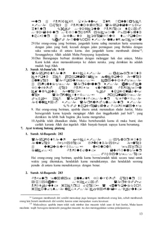 13






29.Hai orang-orang yang beriman, janganlah kamu saling memakan harta sesamamu
dengan jalan yang batil, kecuali dengan jalan perniagaan yang Berlaku dengan
suka sama-suka di antara kamu. dan janganlah kamu membunuh dirimu14;
Sesungguhnya Allah adalah Maha Penyayang kepadamu.
30.Dan Barangsiapa berbuat demikian dengan melanggar hak dan aniaya, Maka
Kami kelak akan memasukkannya ke dalam neraka. yang demikian itu adalah
mudah bagi Allah.
3. Surah Al-Jumu’ah: 9-10










9. Hai orang-orang beriman, apabila diseru untuk menunaikan shalat Jum'at, Maka
bersegeralah kamu kepada mengingat Allah dan tinggalkanlah jual beli15. yang
demikian itu lebih baik bagimu jika kamu mengetahui.
10.Apabila telah ditunaikan shalat, Maka bertebaranlah kamu di muka bumi; dan
carilah karunia Allah dan ingatlah Allah banyak-banyak supaya kamu beruntung.
7. Ayat tentang hutang piutang
1. Surah Al-Baqarah: 282




...........
Hai orang-orang yang beriman, apabila kamu bermu'amalah tidak secara tunai untuk
waktu yang ditentukan, hendaklah kamu menuliskannya. dan hendaklah seorang
penulis di antara kamu menuliskannya dengan benar.
2. Surah Al-Baqarah: 283




14 Larangan membunuh diri sendiri mencakup juga larangan membunuh orang lain, sebab membunuh
orang lain berarti membunuh diri sendiri, karena umat merupakan suatu kesatuan
15 Maksudnya: apabila imam telah naik mimbar dan muazzin telah azan di hari Jum'at, Maka kaum
muslimin wajib bersegera memenuhi panggilan muazzin itu dan meninggalakan semua pekerjaannya.
 