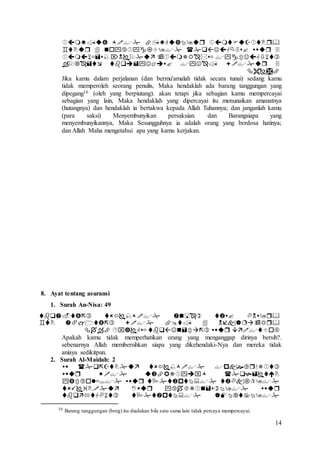 14





Jika kamu dalam perjalanan (dan bermu'amalah tidak secara tunai) sedang kamu
tidak memperoleh seorang penulis, Maka hendaklah ada barang tanggungan yang
dipegang16 (oleh yang berpiutang). akan tetapi jika sebagian kamu mempercayai
sebagian yang lain, Maka hendaklah yang dipercayai itu menunaikan amanatnya
(hutangnya) dan hendaklah ia bertakwa kepada Allah Tuhannya; dan janganlah kamu
(para saksi) Menyembunyikan persaksian. dan Barangsiapa yang
menyembunyikannya, Maka Sesungguhnya ia adalah orang yang berdosa hatinya;
dan Allah Maha mengetahui apa yang kamu kerjakan.
8. Ayat tentang asuransi
1. Surah An-Nisa: 49



Apakah kamu tidak memperhatikan orang yang menganggap dirinya bersih?.
sebenarnya Allah membersihkan siapa yang dikehendaki-Nya dan mereka tidak
aniaya sedikitpun.
2. Surah Al-Maidah: 2





16 Barang tanggungan (borg) itu diadakan bila satu sama lain tidak percaya mempercayai.
 