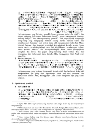 15










Hai orang-orang yang beriman, janganlah kamu melanggar syi'ar-syi'ar Allah17, dan
jangan melanggar kehormatan bulan-bulan haram18, jangan (mengganggu) binatang-
binatang had-ya19, dan binatang-binatang qalaa-id20, dan jangan (pula) mengganggu
orang-orang yang mengunjungi Baitullah sedang mereka mencari kurnia dan
keredhaan dari Tuhannya21 dan apabila kamu telah menyelesaikan ibadah haji, Maka
bolehlah berburu. dan janganlah sekali-kali kebencian(mu) kepada sesuatu kaum
karena mereka menghalang-halangi kamu dari Masjidilharam, mendorongmu berbuat
aniaya (kepada mereka). dan tolong-menolonglah kamu dalam (mengerjakan)
kebajikan dan takwa, dan jangan tolong-menolong dalam berbuat dosa dan
pelanggaran. dan bertakwalah kamu kepada Allah, Sesungguhnya Allah Amat berat
siksa-Nya.
3. Surah Al-hasyar: 18





Hai orang-orang yang beriman, bertakwalah kepada Allah dan hendaklah Setiap diri
memperhatikan apa yang telah diperbuatnya untuk hari esok (akhirat); dan
bertakwalah kepada Allah, Sesungguhnya Allah Maha mengetahui apa yang kamu
kerjakan.
9. Ayat tentang produksi
1. Surah Hud: 61





17 Syi'ar Allah Ialah: segala amalan yang dilakukan dalam rangka ibadat haji dan tempat-tempat
mengerjakannya
18 Maksudnya antara lain Ialah: bulan Haram (bulan Zulkaidah, Zulhijjah, Muharram dan Rajab), tanah
Haram (Mekah) dan Ihram., Maksudnya Ialah: dilarang melakukan peperangan di bulan-bulan itu.
19 Ialah: binatang (unta, lembu, kambing, biri-biri) yang dibawa ke ka'bah untuk mendekatkan diri
kepada Allah, disembelih ditanah Haram dan dagingnya dihadiahkan kepada fakir miskin dalam rangka ibadat
haji.
20 Ialah: binatang had-ya yang diberi kalung, supaya diketahui orang bahwa binatang itu telah
diperuntukkan untuk dibawa ke Ka'bah
21 Dimaksud dengan karunia Ialah: Keuntungan yang diberikan Allah dalamperniagaan. keredhaan dari
Allah Ialah: pahala amalan haji.
 