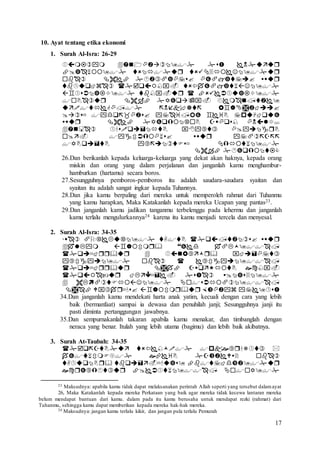 17
10. Ayat tentang etika ekonomi
1. Surah Al-Isra: 26-29













26.Dan berikanlah kepada keluarga-keluarga yang dekat akan haknya, kepada orang
miskin dan orang yang dalam perjalanan dan janganlah kamu menghambur-
hamburkan (hartamu) secara boros.
27.Sesungguhnya pemboros-pemboros itu adalah saudara-saudara syaitan dan
syaitan itu adalah sangat ingkar kepada Tuhannya.
28.Dan jika kamu berpaling dari mereka untuk memperoleh rahmat dari Tuhanmu
yang kamu harapkan, Maka Katakanlah kepada mereka Ucapan yang pantas23.
29.Dan janganlah kamu jadikan tanganmu terbelenggu pada lehermu dan janganlah
kamu terlalu mengulurkannya24 karena itu kamu menjadi tercela dan menyesal.
2. Surah Al-Isra: 34-35








34.Dan janganlah kamu mendekati harta anak yatim, kecuali dengan cara yang lebih
baik (bermanfaat) sampai ia dewasa dan penuhilah janji; Sesungguhnya janji itu
pasti diminta pertanggungan jawabnya.
35.Dan sempurnakanlah takaran apabila kamu menakar, dan timbanglah dengan
neraca yang benar. Itulah yang lebih utama (bagimu) dan lebih baik akibatnya.
3. Surah At-Taubah: 34-35




23 Maksudnya: apabila kamu tidak dapat melaksanakan perintah Allah seperti yang tersebut dalamayat
26, Maka Katakanlah kepada mereka Perkataan yang baik agar mereka tidak kecewa lantaran mereka
belum mendapat bantuan dari kamu. dalam pada itu kamu berusaha untuk mendapat rezki (rahmat) dari
Tuhanmu, sehingga kamu dapat memberikan kepada mereka hak-hak mereka.
24 Maksudnya: jangan kamu terlalu kikir, dan jangan pula terlalu Pemurah
 