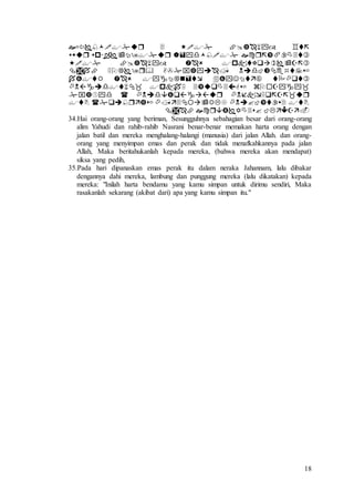 18









34.Hai orang-orang yang beriman, Sesungguhnya sebahagian besar dari orang-orang
alim Yahudi dan rahib-rahib Nasrani benar-benar memakan harta orang dengan
jalan batil dan mereka menghalang-halangi (manusia) dari jalan Allah. dan orang-
orang yang menyimpan emas dan perak dan tidak menafkahkannya pada jalan
Allah, Maka beritahukanlah kepada mereka, (bahwa mereka akan mendapat)
siksa yang pedih,
35.Pada hari dipanaskan emas perak itu dalam neraka Jahannam, lalu dibakar
dengannya dahi mereka, lambung dan punggung mereka (lalu dikatakan) kepada
mereka: "Inilah harta bendamu yang kamu simpan untuk dirimu sendiri, Maka
rasakanlah sekarang (akibat dari) apa yang kamu simpan itu."
 