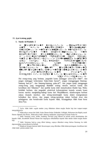 19
11. Ayat tentang pajak
1. Surah Al-Maidah: 2















Hai orang-orang yang beriman, janganlah kamu melanggar syi'ar-syi'ar Allah25, dan
jangan melanggar kehormatan bulan-bulan haram26, jangan (mengganggu) binatang-
binatang had-ya27, dan binatang-binatang qalaa-id28, dan jangan (pula) mengganggu
orang-orang yang mengunjungi Baitullah sedang mereka mencari kurnia dan
keredhaan dari Tuhannya29 dan apabila kamu telah menyelesaikan ibadah haji, Maka
bolehlah berburu. dan janganlah sekali-kali kebencian(mu) kepada sesuatu kaum
karena mereka menghalang-halangi kamu dari Masjidilharam, mendorongmu berbuat
aniaya (kepada mereka). dan tolong-menolonglah kamu dalam (mengerjakan)
kebajikan dan takwa, dan jangan tolong-menolong dalam berbuat dosa dan
pelanggaran. dan bertakwalah kamu kepada Allah, Sesungguhnya Allah Amat berat
siksa-Nya.
25 Syi'ar Allah Ialah: segala amalan yang dilakukan dalam rangka ibadat haji dan tempat-tempat
mengerjakannya
26 Maksudnya antara lain Ialah: bulan Haram (bulan Zulkaidah, Zulhijjah, Muharram dan Rajab), tanah
Haram (Mekah) dan Ihram., Maksudnya Ialah: dilarang melakukan peperangan di bulan-bulan itu.
27 Ialah: binatang (unta, lembu, kambing, biri-biri) yang dibawa ke ka'bah untuk mendekatkan diri
kepada Allah, disembelih ditanah Haram dan dagingnya dihadiahkan kepada fakir miskin dalam rangka ibadat
haji.
28 Ialah: binatang had-ya yang diberi kalung, supaya diketahui orang bahwa binatang itu telah
diperuntukkan untuk dibawa ke Ka'bah
29 Dimaksud dengan karunia Ialah: Keuntungan yang diberikan Allah dalamperniagaan. keredhaan dari
Allah Ialah: pahala amalan haji.
 