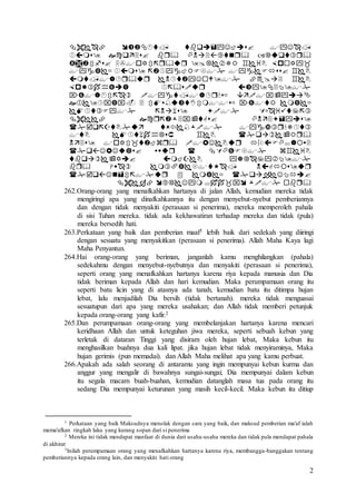 2


















262.Orang-orang yang menafkahkan hartanya di jalan Allah, kemudian mereka tidak
mengiringi apa yang dinafkahkannya itu dengan menyebut-nyebut pemberiannya
dan dengan tidak menyakiti (perasaan si penerima), mereka memperoleh pahala
di sisi Tuhan mereka. tidak ada kekhawatiran terhadap mereka dan tidak (pula)
mereka bersedih hati.
263.Perkataan yang baik dan pemberian maaf1 lebih baik dari sedekah yang diiringi
dengan sesuatu yang menyakitkan (perasaan si penerima). Allah Maha Kaya lagi
Maha Penyantun.
264.Hai orang-orang yang beriman, janganlah kamu menghilangkan (pahala)
sedekahmu dengan menyebut-nyebutnya dan menyakiti (perasaan si penerima),
seperti orang yang menafkahkan hartanya karena riya kepada manusia dan Dia
tidak beriman kepada Allah dan hari kemudian. Maka perumpamaan orang itu
seperti batu licin yang di atasnya ada tanah, kemudian batu itu ditimpa hujan
lebat, lalu menjadilah Dia bersih (tidak bertanah). mereka tidak menguasai
sesuatupun dari apa yang mereka usahakan; dan Allah tidak memberi petunjuk
kepada orang-orang yang kafir.2
265.Dan perumpamaan orang-orang yang membelanjakan hartanya karena mencari
keridhaan Allah dan untuk keteguhan jiwa mereka, seperti sebuah kebun yang
terletak di dataran Tinggi yang disiram oleh hujan lebat, Maka kebun itu
menghasilkan buahnya dua kali lipat. jika hujan lebat tidak menyiraminya, Maka
hujan gerimis (pun memadai). dan Allah Maha melihat apa yang kamu perbuat.
266.Apakah ada salah seorang di antaramu yang ingin mempunyai kebun kurma dan
anggur yang mengalir di bawahnya sungai-sungai; Dia mempunyai dalam kebun
itu segala macam buah-buahan, kemudian datanglah masa tua pada orang itu
sedang Dia mempunyai keturunan yang masih kecil-kecil. Maka kebun itu ditiup
1 Perkataan yang baik Maksudnya menolak dengan cara yang baik, dan maksud pemberian ma'af ialah
mema'afkan tingkah laku yang kurang sopan dari si penerima
2 Mereka ini tidak mendapat manfaat di dunia dari usaha-usaha mereka dan tidak pula mendapat pahala
di akhirat
3Inilah perumpamaan orang yang menafkahkan hartanya karena riya, membangga-banggakan tentang
pemberiannya kepada orang lain, dan menyakiti hati orang
 