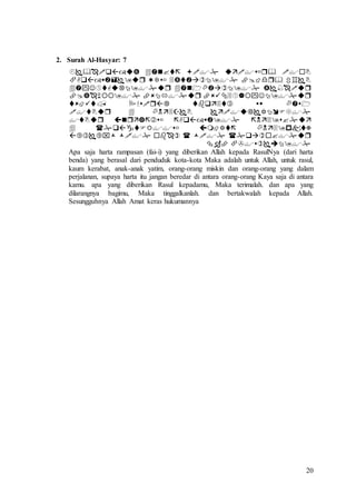 20
2. Surah Al-Hasyar: 7










Apa saja harta rampasan (fai-i) yang diberikan Allah kepada RasulNya (dari harta
benda) yang berasal dari penduduk kota-kota Maka adalah untuk Allah, untuk rasul,
kaum kerabat, anak-anak yatim, orang-orang miskin dan orang-orang yang dalam
perjalanan, supaya harta itu jangan beredar di antara orang-orang Kaya saja di antara
kamu. apa yang diberikan Rasul kepadamu, Maka terimalah. dan apa yang
dilarangnya bagimu, Maka tinggalkanlah. dan bertakwalah kepada Allah.
Sesungguhnya Allah Amat keras hukumannya
 