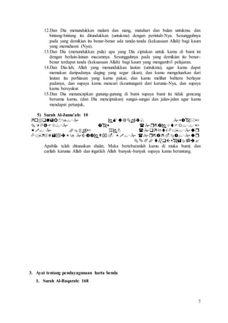 7
12.Dan Dia menundukkan malam dan siang, matahari dan bulan untukmu. dan
bintang-bintang itu ditundukkan (untukmu) dengan perintah-Nya. Sesungguhnya
pada yang demikian itu benar-benar ada tanda-tanda (kekuasaan Allah) bagi kaum
yang memahami (Nya),
13.Dan Dia (menundukkan pula) apa yang Dia ciptakan untuk kamu di bumi ini
dengan berlain-lainan macamnya. Sesungguhnya pada yang demikian itu benar-
benar terdapat tanda (kekuasaan Allah) bagi kaum yang mengambil pelajaran.
14.Dan Dia-lah, Allah yang menundukkan lautan (untukmu), agar kamu dapat
memakan daripadanya daging yang segar (ikan), dan kamu mengeluarkan dari
lautan itu perhiasan yang kamu pakai; dan kamu melihat bahtera berlayar
padanya, dan supaya kamu mencari (keuntungan) dari karunia-Nya, dan supaya
kamu bersyukur.
15.Dan Dia menancapkan gunung-gunung di bumi supaya bumi itu tidak goncang
bersama kamu, (dan Dia menciptakan) sungai-sungai dan jalan-jalan agar kamu
mendapat petunjuk,
5) Surah Al-Jumu’ah: 10





Apabila telah ditunaikan shalat, Maka bertebaranlah kamu di muka bumi; dan
carilah karunia Allah dan ingatlah Allah banyak-banyak supaya kamu beruntung.
3. Ayat tentang pendayagunaan harta benda
1. Surah Al-Baqarah: 168
 