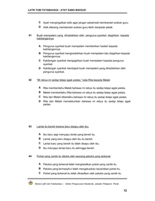 LATIH TUBI TATABAHASA : AYAT SAMA MAKSUD
Modul Latih tubi Tatabahasa : Sektor Pengurusan Akademik, Jabatan Pelajaran Perak
12
C Ayah mengingatkan adik agar jangan sekali-kali membantah arahan guru.
D Adik dilarang membantah arahan guru lebih daripada sekali.
41 Buah mempelam yang dihadiahkan oleh pengurus syarikat diagihkan kepada
kakitangannya.
A Pengurus syarikat buah mempelam memberikan hadiah kepada
kakitangannya.
B Pengurus syarikat menghadiahkan buah mempelam lalu diagihkan kepada
kakitangannya.
C Kakitangan syarikat mengagihkan buah mempelam kepada pengurus
syarikat.
D Kakitangan syarikat mendapat buah mempelam yang dihadiahkan oleh
pengurus syarikat.
42 “Mi rebus ini sedap tetapi agak pedas,” kata Rita kepada Melati.
A Rita memberitahu Melati bahawa mi rebus itu sedap tetapi agak pedas.
B Melati memberitahu Rita bahawa mi rebus itu sedap tetapi agak pedas.
C Rita dan Melati diberitahu bahawa mi rebus itu sedap tetapi agak pedas.
D Rita dan Melati memaklumkan bahawa mi rebus itu sedap tetapi agak
pedas.
43 Lantai itu bersih kerana baru disapu oleh ibu.
A Ibu baru saja menyapu lantai yang bersih itu.
B Lantai yang baru disapu oleh ibu itu bersih.
C Lantai baru yang bersih itu telah disapu oleh ibu.
D Ibu menyapu lantai baru itu sehingga bersih.
44 Potret yang cantik itu dilukis oleh seorang pelukis yang terkenal.
A Pelukis yang terkenal telah menghasilkan potret yang cantik itu.
B Pelukis yang termasyhur telah mengeluarkan kecantikan potret itu.
C Potret yang terkenal itu telah dihasilkan oleh pelukis yang cantik itu.
 