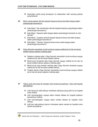 LATIH TUBI TATABAHASA : AYAT SAMA MAKSUD
Modul Latih tubi Tatabahasa : Sektor Pengurusan Akademik, Jabatan Pelajaran Perak
13
D Kecantikan potret yang termasyhur itu dikeluarkan oleh seorang pelukis
yang terkenal.
45 Maria mengucapkan tahniah kepada Syazana kerana dia telah berjaya dalam
pertandingan bercerita itu.
A Kata Maria,“ Dia memberikan tahniah kepada Syazana yang berjaya dalam
pertandingan bercerita itu.”
B Kata Maria, “Syazana telah berjaya dalam pertandingan bercerita itu, beri
tahniah.”
C Kata Maria, “Ucapkan tahniah kepada Syazana kerana dia telah berjaya
dalam pertandingan bercerita itu.”
D Kata Maria, “Tahniah, Syazana kerana kamu telah berjaya dalam
pertandingan bercerita itu.”
46 Cikgu Normah menasihati murid-muridnya supaya melihat ke kiri dan ke kanan
terlebih dahulu sebelum melintas jalan.
A Sebelum melintas jalan, Cikgu Normah menasihati murid-muridnya supaya
melihat ke kiri dan ke kanan terlebih dahulu.
B Murid-murid dinasihati oleh Cikgu Normah supaya melihat ke kiri dan ke
kanan terlebih dahulu sebelum melintas jalan.
C Murid-murid yang hendak melintas jalan Cikgu Normah dinasihati supaya
melihat ke kiri dan ke kanan terlebih dahulu.
D Terlebih dahulu Cikgu Normah menasihati murid-muridnya supaya melihat
ke kiri dan ke kanan sebelum melintas jalan.
47 “Datuk perlu kita bawa ke hospital untuk diubati penyakitnya,” kata Latif kepada
adik-adiknya.
A Latif menyuruh adik-adiknya membawa datuknya yang sakit itu ke hospital
untuk diubati.
B Latif mencadangkan supaya datuk mereka dibawa ke hospital sebelum
penyakitnya melarat.
C Latif mencadangkan supaya datuk mereka dibawa ke hospital untuk
dirawat.
D Latif dan adik-adiknya disuruh membawa datuk mereka ke hospital untuk
diubati penyakitnya.
 