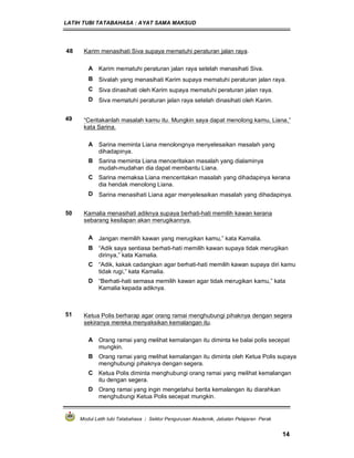 LATIH TUBI TATABAHASA : AYAT SAMA MAKSUD
Modul Latih tubi Tatabahasa : Sektor Pengurusan Akademik, Jabatan Pelajaran Perak
14
48 Karim menasihati Siva supaya mematuhi peraturan jalan raya.
A Karim mematuhi peraturan jalan raya setelah menasihati Siva.
B Sivalah yang menasihati Karim supaya mematuhi peraturan jalan raya.
C Siva dinasihati oleh Karim supaya mematuhi peraturan jalan raya.
D Siva mematuhi peraturan jalan raya setelah dinasihati oleh Karim.
49 “Ceritakanlah masalah kamu itu. Mungkin saya dapat menolong kamu, Liana,”
kata Sarina.
A Sarina meminta Liana menolongnya menyelesaikan masalah yang
dihadapinya.
B Sarina meminta Liana menceritakan masalah yang dialaminya
mudah-mudahan dia dapat membantu Liana.
C Sarina memaksa Liana menceritakan masalah yang dihadapinya kerana
dia hendak menolong Liana.
D Sarina menasihati Liana agar menyelesaikan masalah yang dihadapinya.
50 Kamalia menasihati adiknya supaya berhati-hati memilih kawan kerana
sebarang kesilapan akan merugikannya.
A Jangan memilih kawan yang merugikan kamu,” kata Kamalia.
B “Adik saya sentiasa berhati-hati memilih kawan supaya tidak merugikan
dirinya,” kata Kamalia.
C “Adik, kakak cadangkan agar berhati-hati memilih kawan supaya diri kamu
tidak rugi,” kata Kamalia.
D “Berhati-hati semasa memilih kawan agar tidak merugikan kamu,” kata
Kamalia kepada adiknya.
51 Ketua Polis berharap agar orang ramai menghubungi pihaknya dengan segera
sekiranya mereka menyaksikan kemalangan itu.
A Orang ramai yang melihat kemalangan itu diminta ke balai polis secepat
mungkin.
B Orang ramai yang melihat kemalangan itu diminta oleh Ketua Polis supaya
menghubungi pihaknya dengan segera.
C Ketua Polis diminta menghubungi orang ramai yang melihat kemalangan
itu dengan segera.
D Orang ramai yang ingin mengetahui berita kemalangan itu diarahkan
menghubungi Ketua Polis secepat mungkin.
 