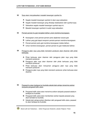 LATIH TUBI TATABAHASA : AYAT SAMA MAKSUD
Modul Latih tubi Tatabahasa : Sektor Pengurusan Akademik, Jabatan Pelajaran Perak
15
52 Saya akan menyelesaikan masalah kewangan syarikat itu.
A Segala masalah kewangan syarikat ini akan saya selesaikan.
B Segala masalah kewangan yang dihadapi diselesaikan oleh syarikat saya.
C Selesaikan segala masalah kewangan syarikat saya ini.
D Masalah kewangan syarikat ini sudah saya selesaikan.
53 Pemain-pemain itu giat menjalani latihan untuk membina kecergasan.
A Kecergasan untuk pemain-pemain perlu dijalankan secara giat.
B Latihan yang giat dapat menjamin pemain-pemain membina kecergasan.
C Pemain-pemain perlu giat membina kecergasan melalui latihan.
D Untuk membina kecergasan, pemain-pemain itu giat melakukan latihan.
54 Pengguna jalan raya yang tidak mematuhi peraturan akan disaman oleh pihak
berkuasa.
A Pihak berkuasa akan disaman oleh pengguna jalan raya yang tidak
mematuhi peraturan.
B Pengguna jalan raya akan disaman oleh pihak berkuasa yang tidak
mematuhi peraturan.
C Pihak berkuasa akan menyaman pengguna jalan raya yang tidak
mematuhi peraturan.
D Pengguna jalan raya yang tidak mematuhi peraturan pihak berkuasa akan
disaman.
55 Pesawat itu akan berlepas ke Australia sebaik-baik sahaja menerima arahan
daripada pengawal trafik udara.
A Pengawal trafik udara akan menerima arahan daripada pesawat sebelum
berlepas ke Australia.
B Pengawal trafik udara akan memberikan arahan kepada pesawat yang
akan bertolak ke Australia.
C Sebaik-baik sahaja arahan diberikan oleh pengawal trafik udara, pesawat
itu akan berlepas ke Australia.
 