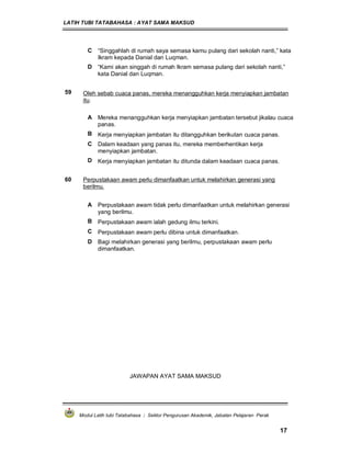 LATIH TUBI TATABAHASA : AYAT SAMA MAKSUD
Modul Latih tubi Tatabahasa : Sektor Pengurusan Akademik, Jabatan Pelajaran Perak
17
C “Singgahlah di rumah saya semasa kamu pulang dari sekolah nanti,” kata
Ikram kepada Danial dan Luqman.
D “Kami akan singgah di rumah Ikram semasa pulang dari sekolah nanti,”
kata Danial dan Luqman.
59 Oleh sebab cuaca panas, mereka menangguhkan kerja menyiapkan jambatan
itu.
A Mereka menangguhkan kerja menyiapkan jambatan tersebut jikalau cuaca
panas.
B Kerja menyiapkan jambatan itu ditangguhkan berikutan cuaca panas.
C Dalam keadaan yang panas itu, mereka memberhentikan kerja
menyiapkan jambatan.
D Kerja menyiapkan jambatan itu ditunda dalam keadaan cuaca panas.
60 Perpustakaan awam perlu dimanfaatkan untuk melahirkan generasi yang
berilmu.
A Perpustakaan awam tidak perlu dimanfaatkan untuk melahirkan generasi
yang berilmu.
B Perpustakaan awam ialah gedung ilmu terkini.
C Perpustakaan awam perlu dibina untuk dimanfaatkan.
D Bagi melahirkan generasi yang berilmu, perpustakaan awam perlu
dimanfaatkan.
JAWAPAN AYAT SAMA MAKSUD
 