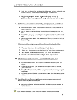 LATIH TUBI TATABAHASA : AYAT SAMA MAKSUD
Modul Latih tubi Tatabahasa : Sektor Pengurusan Akademik, Jabatan Pelajaran Perak
3
C Ubat yang berkotak-kotak itu dibawa dari Lapangan Terbang Antarabangsa
Kuala Lumpur ke kawasan pedalaman dengan kapal terbang.
D Dengan menaiki kapal terbang, kotak–kotak ubat itu dihantar ke
pedalaman Sabah dan Lapangan Terbang Antarabangsa Kuala Lumpur.
8. Pertunjukan itu akan bermula lima minit lagi tetapi penyanyi itu belum tiba jua.
A Penyanyi itu masih belum sampai walaupun pertunjukan sudah bermula
dalam masa lima minit.
B Hanya selepas lima minit setelah pertunjukan bermula, penyanyi itu pun
tiba .
C Setelah tiba, penyanyi itu mendapati pertunjukan akan bermula lima minit
lagi.
D Penyanyi itu masih belum muncul walaupun pertunjukan itu akan bermula
lima minit lagi.
9 Idham menyatakan keinginannya untuk memiliki rumah itu kepada Azhar.
A ”Aku pasti akan membeli rumah itu, Azhar,” kata Idham.
B “Suatu hari, aku pasti akan memiliki rumah itu,” kata Idham kepada Azhar.
C “Aku berhajat untuk memiliki rumah itu,” kata Idham kepada Azhar.
D “Rumah itu sudah menjadi milikku,” tegas Idham kepada Azhar.
10 “Mendermalah kepada fakir miskin ,” kata Ustaz Faizul kepada Izhar.
A Ustaz Faizul menasihati Izhar supaya memberikan derma kepada fakir
miskin.
B Ustaz Faizul memujuk Izhar supaya mendermakan hartanya kepada
golongan miskin.
C Ustaz Faizul memerintahkan Izhar supaya menyerahkan wangnya kepada
fakir miskin.
D Ustas Faizul meminta Izhar supaya menghulurkan wang saku kepada fakir
miskin.
11 Keindahan flora dan fauna yang belum tercemar merupakan daya penarik
kepada pelancong ke Taman Negara.
A Kecantikan flora dan fauna menjadi faktor penarik kunjungan pelawat ke
Taman Negara.
 