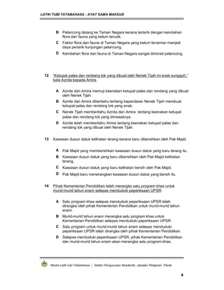 LATIH TUBI TATABAHASA : AYAT SAMA MAKSUD
Modul Latih tubi Tatabahasa : Sektor Pengurusan Akademik, Jabatan Pelajaran Perak
4
B Pelancong datang ke Taman Negara kerana tertarik dengan keindahan
flora dan fauna yang belum terusik.
C Faktor flora dan fauna di Taman Negara yang belum tercemar menjadi
daya penarik kunjungan pelancong.
D Keindahan flora dan fauna di Taman Negara sangat diminati pelancong.
12 “Ketupat palas dan rendang tok yang dibuat oleh Nenek Tijah ini enak sungguh,”
kata Aznita kepada Amira.
A Aznita dan Amira memuji keenakan ketupat palas dan rendang yang dibuat
oleh Nenek Tijah.
B Aznita dan Amira diberitahu tentang kepandaian Nenek Tijah membuat
ketupat palas dan rendang tok yang enak.
C Nenek Tijah memberitahu Aznita dan Amira tentang keenakan ketupat
palas dan rendang tok yang dimasaknya.
D Aznita telah memberitahu Amira tentang keenakan ketupat palas dan
rendang tok yang dibuat oleh Nenek Tijah.
13 Kawasan dusun datuk kelihatan terang kerana baru dibersihkan oleh Pak Majid.
A Pak Majid yang membersihkan kawasan dusun datuk yang baru terang itu.
B Kawasan dusun datuk yang baru dibersihkan oleh Pak Majid kelihatan
terang.
C Kawasan dusun datuk yang baru kelihatan bersih oleh Pak Majid.
D Pak Majid baru menerangkan kawasan dusun datuk yang bersih itu.
14 Pihak Kementerian Pendidikan telah merangka satu program khas untuk
murid-murid tahun enam selepas menduduki peperiksaan UPSR.
A Satu program khas selepas menduduki peperiksaan UPSR telah
dirangka oleh pihak Kementerian Pendidikan untuk murid-murid tahun
enam.
B Murid-murid tahun enam merangka satu program khas untuk
Kementarian Pendidikan selepas menduduki peperiksaan UPSR.
C Satu program untuk murid-murid tahun enam selepas menduduki
peperiksaan UPSR telah dirangka oleh pihak Kementerian Pendidikan.
D Selepas menduduki peperiksaan UPSR, pihak Kementerian Pendidikan
dan murid-murid tahun enam akan merangka satu program khas.
 
