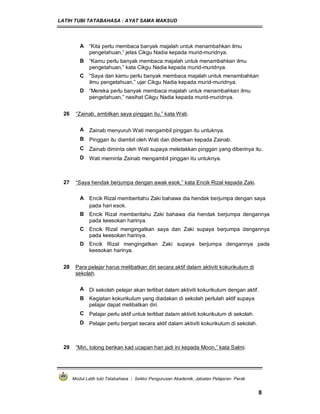 LATIH TUBI TATABAHASA : AYAT SAMA MAKSUD
Modul Latih tubi Tatabahasa : Sektor Pengurusan Akademik, Jabatan Pelajaran Perak
8
A “Kita perlu membaca banyak majalah untuk menambahkan ilmu
pengetahuan,” jelas Cikgu Nadia kepada murid-muridnya.
B “Kamu perlu banyak membaca majalah untuk menambahkan ilmu
pengetahuan,” kata Cikgu Nadia kepada murid-muridnya.
C “Saya dan kamu perlu banyak membaca majalah untuk menambahkan
ilmu pengetahuan,” ujar Cikgu Nadia kepada murid-muridnya.
D “Mereka perlu banyak membaca majalah untuk menambahkan ilmu
pengetahuan,” nasihat Cikgu Nadia kepada murid-muridnya.
26 “Zainab, ambilkan saya pinggan itu,” kata Wati.
A Zainab menyuruh Wati mengambil pinggan itu untuknya.
B Pinggan itu diambil oleh Wati dan diberikan kepada Zainab.
C Zainab diminta oleh Wati supaya meletakkan pinggan yang diberinya itu.
D Wati meminta Zainab mengambil pinggan itu untuknya.
27 “Saya hendak berjumpa dengan awak esok,” kata Encik Rizal kepada Zaki.
A Encik Rizal memberitahu Zaki bahawa dia hendak berjumpa dengan saya
pada hari esok.
B Encik Rizal memberitahu Zaki bahawa dia hendak berjumpa dengannya
pada keesokan harinya.
C Encik Rizal mengingatkan saya dan Zaki supaya berjumpa dengannya
pada keesokan harinya.
D Encik Rizal mengingatkan Zaki supaya berjumpa dengannya pada
keesokan harinya.
28 Para pelajar harus melibatkan diri secara aktif dalam aktiviti kokurikulum di
sekolah.
A Di sekolah pelajar akan terlibat dalam aktiviti kokurikulum dengan aktif.
B Kegiatan kokurikulum yang diadakan di sekolah perlulah aktif supaya
pelajar dapat melibatkan diri.
C Pelajar perlu aktif untuk terlibat dalam aktiviti kokurikulum di sekolah.
D Pelajar perlu bergiat secara aktif dalam aktiviti kokurikulum di sekolah.
29 “Min, tolong berikan kad ucapan hari jadi ini kepada Moon,” kata Salmi.
 