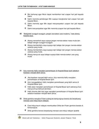 LATIH TUBI TATABAHASA : AYAT SAMA MAKSUD
Modul Latih tubi Tatabahasa : Sektor Pengurusan Akademik, Jabatan Pelajaran Perak
9
A Min berharap agar Moon dapat memberikan kad ucapan hari jadi kepada
Salmi.
B Salmi meminta pertolongan Min supaya menghantar kad ucapan hari jadi
kepada Moon.
C Salmi meminta agar Min dapat menyampaikan ucapan hari jadi kepada
Moon.
D Salmi menyampaikan agar Min meminta ucapan hari jadi kepada Moon.
30 “Belajarlah sungguh-sungguh, jangan sia-siakan usia mudamu,” kata abang
kepada saya.
A Abang menasihati saya supaya jangan mensia-siakan masa muda dan
belajar dengan sungguh-sungguh.
B Abang memberitahu saya supaya rajin belajar dan jangan mensia-siakan
usianya yang muda.
C Abang memberitahu saya supaya rajin belajar dan jangan mensia-siakan
usianya yang muda.
D Abang menyuruh saya belajar supaya tidak mensia-siakan usia yang
muda.
31 Aziz meminta Hafiz menjalani pemeriksaan di Hospital Besar Ipoh sebelum
keadaan menjadi lebih serius.
A Jika keadaan menjadi lebih serius, Aziz meminta Hafiz menjalani
pemeriksaan di Hospital Besar Ipoh.
B Aziz menggalakkan Hafiz menjalani pemeriksaan yang lebih serius di
Hospital Besar Ipoh.
C Hafiz akan menjalani pemeriksaan di Hospital Besar Ipoh sekiranya Aziz
menyuruhnya berbuat demikian.
D Hafiz diminta oleh Aziz agar menjalani pemeriksaan di Hospital Besar Ipoh
sebelum keadaan menjadi lebih serius.
32 Shila gembira mengikut Puteri pulang ke kampungnya kerana dia berpeluang
merasai cara hidup kaum nelayan.
A Cara hidup kaum nelayan membuatkan Shila dan Puteri gembira berada di
kampungnya.
B Shila gembira kerana berpeluang merasai cara hidup nelayan apabila
 