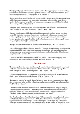 “Dan (ingatlah juga), tatkala Tuhanmu memaklumkan: Sesungguhnya jika kamu bersyukur,
pasti Kami akan menambah (nikmat) kepadamu, dan jika kamu mengingkari (nikmat-Ku),
maka sesungguhnya azab-Ku sangat pedih.” (QS. Ibrahim: 7)
“Dan sesungguhnya telah Kami berikan hikmah kepada Luqman, yaitu: Bersyukurlah kepada
Allah. Dan barangsiapa yang bersyukur, maka sesungguhnya ia bersyukur untuk dirinya
sendiri, dan barangsiapa yang tidak bersyukur, maka sesungguhnya Allah Maha Kaya lagi
Maha Terpuji.” (QS. Al Luqman : 31)
“Mengapa Allah akan menyiksamu, jika kamu bersyukur dan beriman? Dan Allah adalah
Maha Mensyukuri lagi Maha Mengetahui.” (QS. An Nisaa‟ : 147)
“Sesuatu yang bernyawa tidak akan mati melainkan dengan izin Allah, sebagai ketetapan
yang telah ditentukan waktunya. Barang siapa menghendaki pahala dunia, niscaya Kami
berikan kepadanya pahala dunia itu, dan barang siapa menghendaki pahala akhirat, Kami
berikan (pula) kepadanya pahala akhirat itu. Dan kami akan memberi balasan kepada orang-
orang yang bersyukur.” (QS. Ali Imran:145)
“Bersyukur atas nikmat Allah akan melestarikan nikmat tersebut.” (HR. Ad Dailami)
Ibnu `Abbas menceritakan, Rasulullah bersabda, “Orang pertama yanag akan dipanggil untuk
masuk surga adalah orang-orang yang senantiasa memanjatkan puji syukur kepada Allah,
yaitu orang-orang yang senantiasa memuji Allah dalam keadaan lapang dan dalam keadaan
sempit” (Tanbihul Ghafilin 197)
Rasulullah bersabda, “Sesungguhnya sebaik-baik hamba Allah adalah orang yang suka
memanjatkan puji dan syukur kepada Allah” (Riyadhus Shalihin 27)
Cara Bersyukur :
“Dan sesungguhnya jika kamu tanyakan kepada mereka: `Siapakah yang menciptakan langit
dan bumi?` Tentu mereka akan menjawab: `Allah.` Katakanlah : `Segala puji bagi Allah`;
tetapi kebanyakan mereka tidak mengetahui. ” (QS Luqman : 25)
“Sesungguhnya Kami telah memberikan kepadamu nikmat yang banyak. Maka dirikanlah
shalat karena Tuhanmu; dan berkorbanlah.” (QS. Al Kautsar : 1-2)
“Bahwasanya Nabi SAW, apabila datang kepadanya suatu perkara yang menggembirakan
atau mendapatkan kabar gembira, beliau langsung bersyukur sujud, bersyukur kepada Allah
SWT.” (HR Abu Dawud)
Ketika Rasulullah shallallahu‟alaihi wassalam beribadah sampai beliau bengkak-bengkak,
Sayidah Aisyah istrinya berkata, “Wahai Rasulullah, mengapa engkau beribadah sampai
seperti itu, bukankah Allah telah mengampuni segala dosamu?” Rasulullah menjawab,
“Tidakkah engkau suka aku menjadi hamba Allah yang bersyukur?”
Dari Ibnu Umar bahwa Rasulullah berceritera, “Bahwasanya salah seorang hamba di antara
hamba-hamba Allah mengucapkan, `Ya Rabbi, Lakal hamdu kamaa yanbaghii li jalaali
wajhika wa azhiimi sulthaanika [ya Tuhanku, kepunyaan-Mulah segala puji sebagaimana
yang layak bagi keluruhan-Mulah dan keagungan-Mu]`. Maka, ucapan ini menjadikan kedua
 