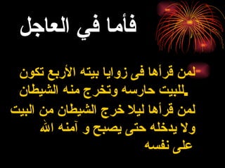 فأما في العاجل   لمن قرأها فى زوايا بيته الأربع تكون للبيت حارسه وتخرج منه الشيطان .   لمن قرأها ليلا خرج الشيطان من البيت ولا يدخله حتى يصبح و آمنه الله على نفسه   