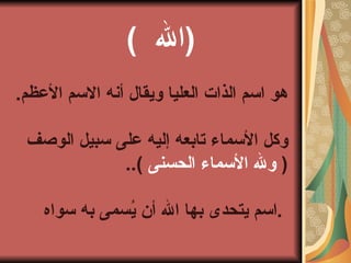 (  الله  )   هو اسم الذات العليا ويقال أنه الاسم الأعظم . وكل الأسماء تابعه إليه على سبيل الوصف  (  ولله الأسماء الحسنى   )..  اسم يتحدى بها الله أن يُسمى به سواه .   