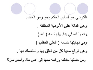 الكرسي هو أساس الحكم وهو رمز الملك .  وهى الدالة على الألوهية المطلقة  . رفعها الله في بدايتها باسمه  (  الله  ) وفى نهايتها باسمه  (  العلى العظيم  ). وهى ترفع معها كل من تعلق بها واستمسك بها  . ومن حفظها حفظته ورفعته معها إلى أعلى مقام وأسمى منزلة   