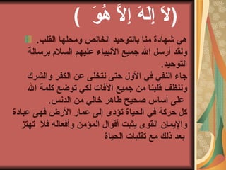 (  لاَ إِلَهَ إِلاَّ هُوَ  )    هي شهادة منا بالتوحيد الخالص ومحلها القلب . ولقد أرسل الله جميع الأنبياء عليهم السلام برسالة التوحيد . جاء النفي في الأول حتى نتخلى عن الكفر والشرك وننظف قلبنا من جميع الآفات لكي توضع كلمة الله   على أساس صحيح طاهر خالي من الدنس . كل حركة في الحياة تؤدى إلى عمار الأرض فهى عبادة والإيمان القوى يثبت أقوال المؤمن وأفعاله فلا   تهتز بعد ذلك مع تقلبات الحياة   