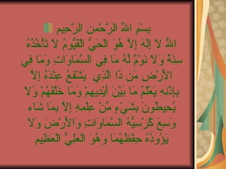 بِسْمِ اللّهِ الرَّحْمنِ الرَّحِيمِ  اللّهُ لاَ إِلَهَ إِلاَّ هُوَ الْحَيُّ الْقَيُّومُ لاَ تَأْخُذُهُ سِنَةٌ وَلاَ نَوْمٌ لَّهُ مَا فِي السَّمَاوَاتِ وَمَا فِي الأَرْضِ مَن ذَا الَّذِي يَشْفَعُ عِنْدَهُ إِلاَّ بِإِذْنِهِ يَعْلَمُ مَا بَيْنَ أَيْدِيهِمْ وَمَا خَلْفَهُمْ وَلاَ يُحِيطُونَ بِشَيْءٍ مِّنْ عِلْمِهِ إِلاَّ بِمَا شَاء وَسِعَ كُرْسِيُّهُ السَّمَاوَاتِ وَالأَرْضَ وَلاَ يَؤُودُهُ حِفْظُهُمَا وَهُوَ الْعَلِيُّ الْعَظِيم 