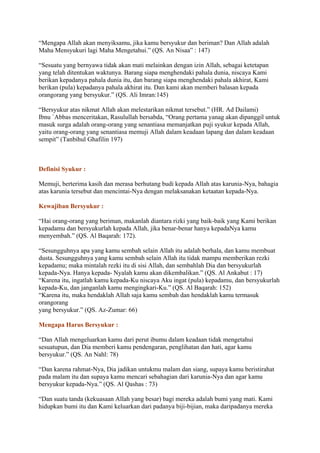 “Mengapa Allah akan menyiksamu, jika kamu bersyukur dan beriman? Dan Allah adalah
Maha Mensyukuri lagi Maha Mengetahui.” (QS. An Nisaa‟ : 147)
“Sesuatu yang bernyawa tidak akan mati melainkan dengan izin Allah, sebagai ketetapan
yang telah ditentukan waktunya. Barang siapa menghendaki pahala dunia, niscaya Kami
berikan kepadanya pahala dunia itu, dan barang siapa menghendaki pahala akhirat, Kami
berikan (pula) kepadanya pahala akhirat itu. Dan kami akan memberi balasan kepada
orangorang yang bersyukur.” (QS. Ali Imran:145)
“Bersyukur atas nikmat Allah akan melestarikan nikmat tersebut.” (HR. Ad Dailami)
Ibnu `Abbas menceritakan, Rasulullah bersabda, “Orang pertama yanag akan dipanggil untuk
masuk surga adalah orang-orang yang senantiasa memanjatkan puji syukur kepada Allah,
yaitu orang-orang yang senantiasa memuji Allah dalam keadaan lapang dan dalam keadaan
sempit” (Tanbihul Ghafilin 197)
Definisi Syukur :
Memuji, berterima kasih dan merasa berhutang budi kepada Allah atas karunia-Nya, bahagia
atas karunia tersebut dan mencintai-Nya dengan melaksanakan ketaatan kepada-Nya.
Kewajiban Bersyukur :
“Hai orang-orang yang beriman, makanlah diantara rizki yang baik-baik yang Kami berikan
kepadamu dan bersyukurlah kepada Allah, jika benar-benar hanya kepadaNya kamu
menyembah.” (QS. Al Baqarah: 172).
“Sesungguhnya apa yang kamu sembah selain Allah itu adalah berhala, dan kamu membuat
dusta. Sesungguhnya yang kamu sembah selain Allah itu tidak mampu memberikan rezki
kepadamu; maka mintalah rezki itu di sisi Allah, dan sembahlah Dia dan bersyukurlah
kepada-Nya. Hanya kepada- Nyalah kamu akan dikembalikan.” (QS. Al Ankabut : 17)
“Karena itu, ingatlah kamu kepada-Ku niscaya Aku ingat (pula) kepadamu, dan bersyukurlah
kepada-Ku, dan janganlah kamu mengingkari-Ku.” (QS. Al Baqarah: 152)
“Karena itu, maka hendaklah Allah saja kamu sembah dan hendaklah kamu termasuk
orangorang
yang bersyukur.” (QS. Az-Zumar: 66)
Mengapa Harus Bersyukur :
“Dan Allah mengeluarkan kamu dari perut ibumu dalam keadaan tidak mengetahui
sesuatupun, dan Dia memberi kamu pendengaran, penglihatan dan hati, agar kamu
bersyukur.” (QS. An Nahl: 78)
“Dan karena rahmat-Nya, Dia jadikan untukmu malam dan siang, supaya kamu beristirahat
pada malam itu dan supaya kamu mencari sebahagian dari karunia-Nya dan agar kamu
bersyukur kepada-Nya.” (QS. Al Qashas : 73)
“Dan suatu tanda (kekuasaan Allah yang besar) bagi mereka adalah bumi yang mati. Kami
hidupkan bumi itu dan Kami keluarkan dari padanya biji-bijian, maka daripadanya mereka
 
