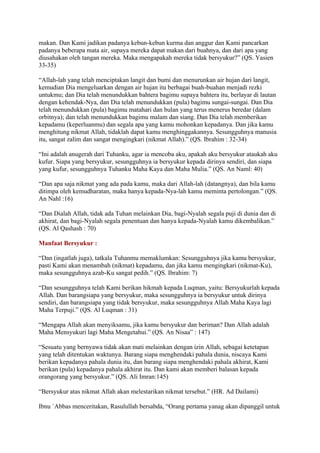 makan. Dan Kami jadikan padanya kebun-kebun kurma dan anggur dan Kami pancarkan
padanya beberapa mata air, supaya mereka dapat makan dari buahnya, dan dari apa yang
diusahakan oleh tangan mereka. Maka mengapakah mereka tidak bersyukur?” (QS. Yasien
33-35)
“Allah-lah yang telah menciptakan langit dan bumi dan menurunkan air hujan dari langit,
kemudian Dia mengeluarkan dengan air hujan itu berbagai buah-buahan menjadi rezki
untukmu; dan Dia telah menundukkan bahtera bagimu supaya bahtera itu, berlayar di lautan
dengan kehendak-Nya, dan Dia telah menundukkan (pula) bagimu sungai-sungai. Dan Dia
telah menundukkan (pula) bagimu matahari dan bulan yang terus menerus beredar (dalam
orbitnya); dan telah menundukkan bagimu malam dan siang. Dan Dia telah memberikan
kepadamu (keperluanmu) dan segala apa yang kamu mohonkan kepadanya. Dan jika kamu
menghitung nikmat Allah, tidaklah dapat kamu menghinggakannya. Sesungguhnya manusia
itu, sangat zalim dan sangat mengingkari (nikmat Allah).” (QS. Ibrahim : 32-34)
“Ini adalah anugerah dari Tuhanku, agar ia mencoba aku, apakah aku bersyukur ataukah aku
kufur. Siapa yang bersyukur, sesungguhnya ia bersyukur kepada dirinya sendiri, dan siapa
yang kufur, sesungguhnya Tuhanku Maha Kaya dan Maha Mulia.” (QS. An Naml: 40)
“Dan apa saja nikmat yang ada pada kamu, maka dari Allah-lah (datangnya), dan bila kamu
ditimpa oleh kemudharatan, maka hanya kepada-Nya-lah kamu meminta pertolongan.” (QS.
An Nahl :16)
“Dan Dialah Allah, tidak ada Tuhan melainkan Dia, bagi-Nyalah segala puji di dunia dan di
akhirat, dan bagi-Nyalah segala penentuan dan hanya kepada-Nyalah kamu dikembalikan.”
(QS. Al Qashash : 70)
Manfaat Bersyukur :
“Dan (ingatlah juga), tatkala Tuhanmu memaklumkan: Sesungguhnya jika kamu bersyukur,
pasti Kami akan menambah (nikmat) kepadamu, dan jika kamu mengingkari (nikmat-Ku),
maka sesungguhnya azab-Ku sangat pedih.” (QS. Ibrahim: 7)
“Dan sesungguhnya telah Kami berikan hikmah kepada Luqman, yaitu: Bersyukurlah kepada
Allah. Dan barangsiapa yang bersyukur, maka sesungguhnya ia bersyukur untuk dirinya
sendiri, dan barangsiapa yang tidak bersyukur, maka sesungguhnya Allah Maha Kaya lagi
Maha Terpuji.” (QS. Al Luqman : 31)
“Mengapa Allah akan menyiksamu, jika kamu bersyukur dan beriman? Dan Allah adalah
Maha Mensyukuri lagi Maha Mengetahui.” (QS. An Nisaa‟ : 147)
“Sesuatu yang bernyawa tidak akan mati melainkan dengan izin Allah, sebagai ketetapan
yang telah ditentukan waktunya. Barang siapa menghendaki pahala dunia, niscaya Kami
berikan kepadanya pahala dunia itu, dan barang siapa menghendaki pahala akhirat, Kami
berikan (pula) kepadanya pahala akhirat itu. Dan kami akan memberi balasan kepada
orangorang yang bersyukur.” (QS. Ali Imran:145)
“Bersyukur atas nikmat Allah akan melestarikan nikmat tersebut.” (HR. Ad Dailami)
Ibnu `Abbas menceritakan, Rasulullah bersabda, “Orang pertama yanag akan dipanggil untuk
 