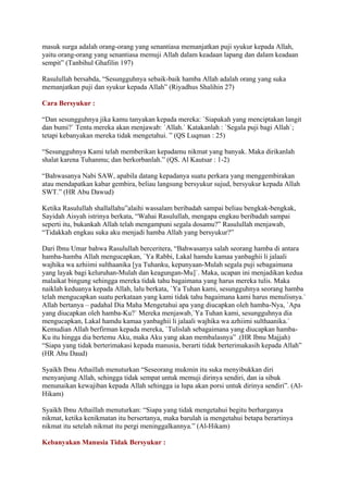 masuk surga adalah orang-orang yang senantiasa memanjatkan puji syukur kepada Allah,
yaitu orang-orang yang senantiasa memuji Allah dalam keadaan lapang dan dalam keadaan
sempit” (Tanbihul Ghafilin 197)
Rasulullah bersabda, “Sesungguhnya sebaik-baik hamba Allah adalah orang yang suka
memanjatkan puji dan syukur kepada Allah” (Riyadhus Shalihin 27)
Cara Bersyukur :
“Dan sesungguhnya jika kamu tanyakan kepada mereka: `Siapakah yang menciptakan langit
dan bumi?` Tentu mereka akan menjawab: `Allah.` Katakanlah : `Segala puji bagi Allah`;
tetapi kebanyakan mereka tidak mengetahui. ” (QS Luqman : 25)
“Sesungguhnya Kami telah memberikan kepadamu nikmat yang banyak. Maka dirikanlah
shalat karena Tuhanmu; dan berkorbanlah.” (QS. Al Kautsar : 1-2)
“Bahwasanya Nabi SAW, apabila datang kepadanya suatu perkara yang menggembirakan
atau mendapatkan kabar gembira, beliau langsung bersyukur sujud, bersyukur kepada Allah
SWT.” (HR Abu Dawud)
Ketika Rasulullah shallallahu‟alaihi wassalam beribadah sampai beliau bengkak-bengkak,
Sayidah Aisyah istrinya berkata, “Wahai Rasulullah, mengapa engkau beribadah sampai
seperti itu, bukankah Allah telah mengampuni segala dosamu?” Rasulullah menjawab,
“Tidakkah engkau suka aku menjadi hamba Allah yang bersyukur?”
Dari Ibnu Umar bahwa Rasulullah berceritera, “Bahwasanya salah seorang hamba di antara
hamba-hamba Allah mengucapkan, `Ya Rabbi, Lakal hamdu kamaa yanbaghii li jalaali
wajhika wa azhiimi sulthaanika [ya Tuhanku, kepunyaan-Mulah segala puji sebagaimana
yang layak bagi keluruhan-Mulah dan keagungan-Mu]`. Maka, ucapan ini menjadikan kedua
malaikat bingung sehingga mereka tidak tahu bagaimana yang harus mereka tulis. Maka
naiklah keduanya kepada Allah, lalu berkata, `Ya Tuhan kami, sesungguhnya seorang hamba
telah mengucapkan suatu perkataan yang kami tidak tahu bagaimana kami harus menulisnya.`
Allah bertanya – padahal Dia Maha Mengetahui apa yang diucapkan oleh hamba-Nya, `Apa
yang diucapkan oleh hamba-Ku?` Mereka menjawab,`Ya Tuhan kami, sesungguhnya dia
mengucapkan, Lakal hamdu kamaa yanbaghii li jalaali wajhika wa azhiimi sulthaanika.`
Kemudian Allah berfirman kepada mereka, `Tulislah sebagaimana yang diucapkan hamba-
Ku itu hingga dia bertemu Aku, maka Aku yang akan membalasnya” .(HR Ibnu Majjah)
“Siapa yang tidak berterimakasi kepada manusia, berarti tidak berterimakasih kepada Allah”
(HR Abu Daud)
Syaikh Ibnu Athaillah menuturkan “Seseorang mukmin itu suka menyibukkan diri
menyanjung Allah, sehingga tidak sempat untuk memuji dirinya sendiri, dan ia sibuk
menunaikan kewajiban kepada Allah sehingga ia lupa akan porsi untuk dirinya sendiri”. (Al-
Hikam)
Syaikh Ibnu Athaillah menuturkan: “Siapa yang tidak mengetahui begitu berharganya
nikmat, ketika kenikmatan itu bersertanya, maka barulah ia mengetahui betapa berartinya
nikmat itu setelah nikmat itu pergi meninggalkannya.” (Al-Hikam)
Kebanyakan Manusia Tidak Bersyukur :
 