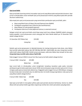 4
HARY | TIFOSILINUX.WORDPRESS.COM
Ayat Jurnal Balik:
Ayat jurnal balik (reversing entries) merupakan ayat jurnal yang dibuat pada awal periode akuntansi. Ayat
jurnal ini dimaksudkan untuk membalik ayat jurnal penyesuaian tertentu yang dibuat pada akhir periode
akuntansi sebelumnya.
Ada empat jenis ayat jurnal penyesuaian yang memerlukan pembuatan ayat jurnal balik, yakni:
a. Biaya yang Masih Harus Di Bayar (Accrued Expenses) atau ByMHD.
b. Pendapatan yang Masih Harus Diterima (Accrued Revenues).
c. Biaya dibayar di muka (prepaid expenses)
d. Pendapatan diterima di muka (deferred revenue or unearned revenue)
Sebagai contoh dari ayat jurnal balik untuk biaya yang masih harus dibayar (ByMHD) adalah utang gaji
(salary payable). Jurnal penyesuaian untuk utang gaji dari Salon Nanda adalah per 31 Desember 2017
adalah sebagai berikut:
31 Desember 2017 Beban Gaji 225.000
Utang Gaji 225.000
Setelah ayat jurnal penyesuaian ini dipindah-bukukan ke masing-masing akun buku besar, akun Beban
Gaji memiliki saldo debit sebesar Rp1.287.500 (Rp1.062.500 + Rp225.000), dan akun Utang Gaji memiliki
saldo kredit sebesar Rp225.000. Setelah proses penutupan, saldo akun Beban Gaji menjadi nol dan akun
Utang Gaji tetap memiliki saldo sebesar Rp225.000.
Pada tanggal 2 Januari 2018 (1 Januari hari libur) ayat jurnal balik adalah sebagai berikut:
2 Januari 2018 Utang Gaji 225.000
Beban Gaji 225.000
Ayat Jurnal balik ini dimaksudkan untuk menghindari terjadinya kesalahan pada waktu mencatat
pembayaran gaji tersebut pada bulan Januari 2018, karena karyawan yang mencatat ayat jurnal ini harus
mengacu pada ayat jurnal periode sebelumnya. Anggaplah pada tanggal 4 Januari 2018 dibayar utang gaji
tersebut (maka akan menambah atau me-debit kas) dan me-kredit (mengurangi beban), maka ayat jurnal
yang dibuat adalah sebagai berikut:
4 Januari 2018 Beban Gaji 225.000
Kas 225.000
Ayat-ayat jurnal balik ini merupakan pilihan pada awal periode akuntansi berikutnya. Karena itu, boleh
dibuat oleh perusahaan boleh juga tidak, tergantung manfaat dan sistem pencatatan yang digunakan.
 
