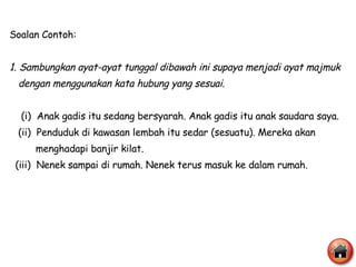 Soalan Contoh: 1. Sambungkan ayat-ayat tunggal dibawah ini supaya menjadi ayat majmuk dengan menggunakan kata hubung yang sesuai. (i)  Anak gadis itu sedang bersyarah. Anak gadis itu anak saudara saya. (ii)  Penduduk di kawasan lembah itu sedar (sesuatu). Mereka akan  menghadapi banjir kilat. (iii)  Nenek sampai di rumah. Nenek terus masuk ke dalam rumah. 